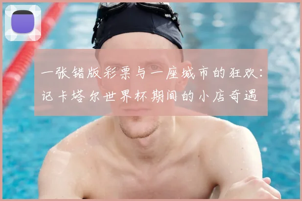 一张错版彩票与一座城市的狂欢：记卡塔尔世界杯期间的小店奇遇
