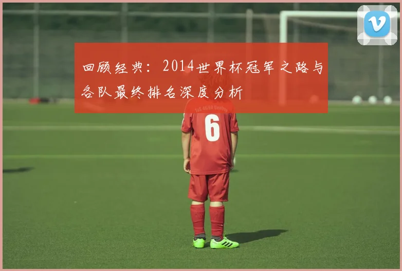 回顾经典：2014世界杯冠军之路与各队最终排名深度分析