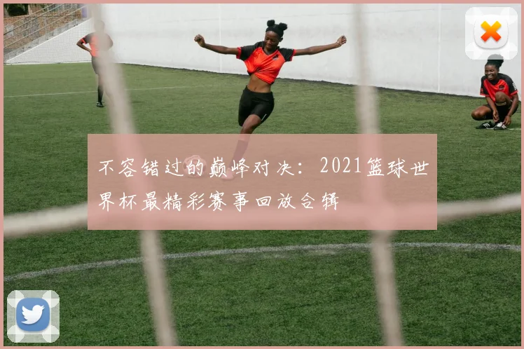 不容错过的巅峰对决:2021篮球世界杯最精彩赛事回放合辑