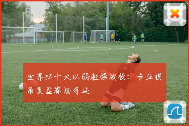 世界杯十大以弱胜强战役:专业视角复盘赛场奇迹