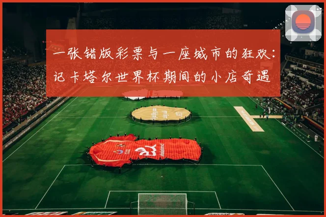 一张错版彩票与一座城市的狂欢：记卡塔尔世界杯期间的小店奇遇