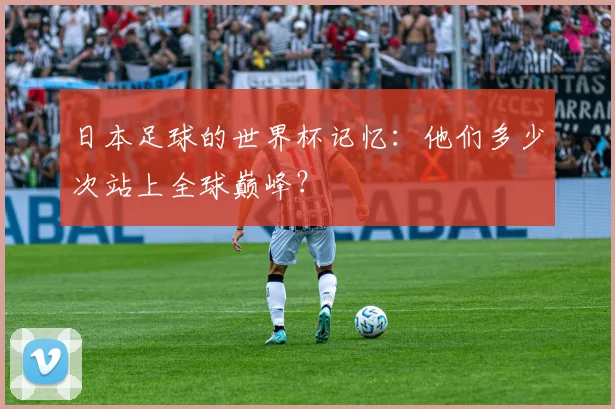日本足球的世界杯记忆:他们多少次站上全球巅峰?