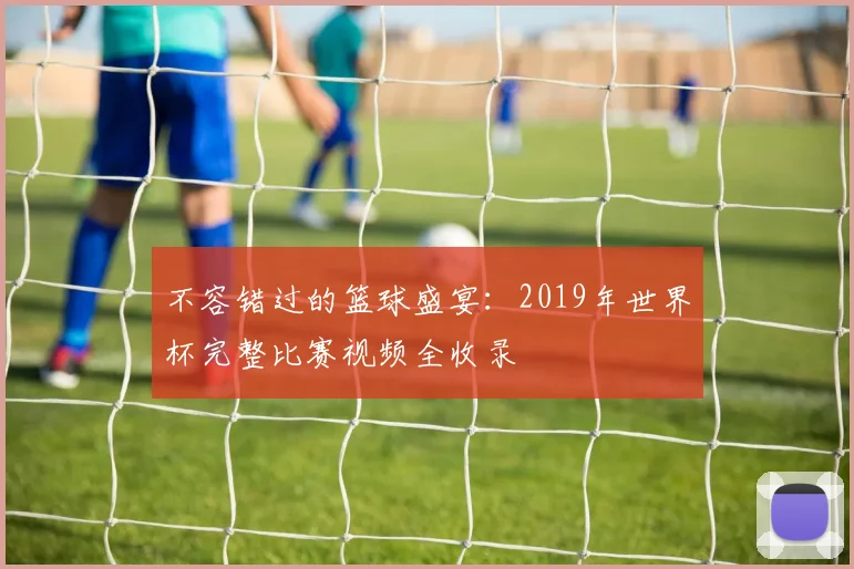 不容错过的篮球盛宴:2019年世界杯完整比赛视频全收录