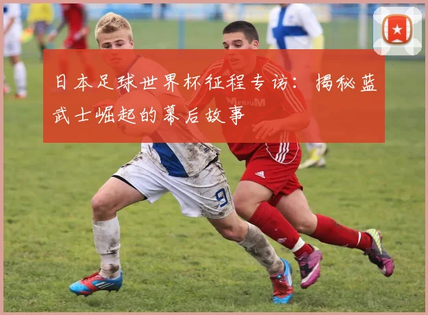 日本足球世界杯征程专访:揭秘蓝武士崛起的幕后故事