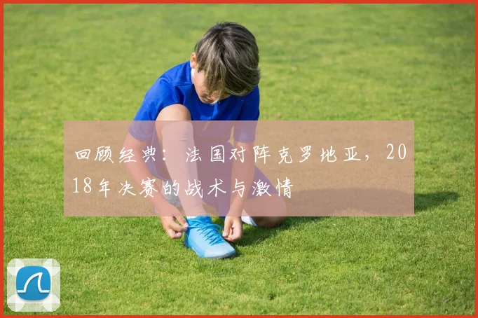 回顾经典:法国对阵克罗地亚,2018年决赛的战术与激情