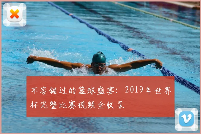 不容错过的篮球盛宴:2019年世界杯完整比赛视频全收录