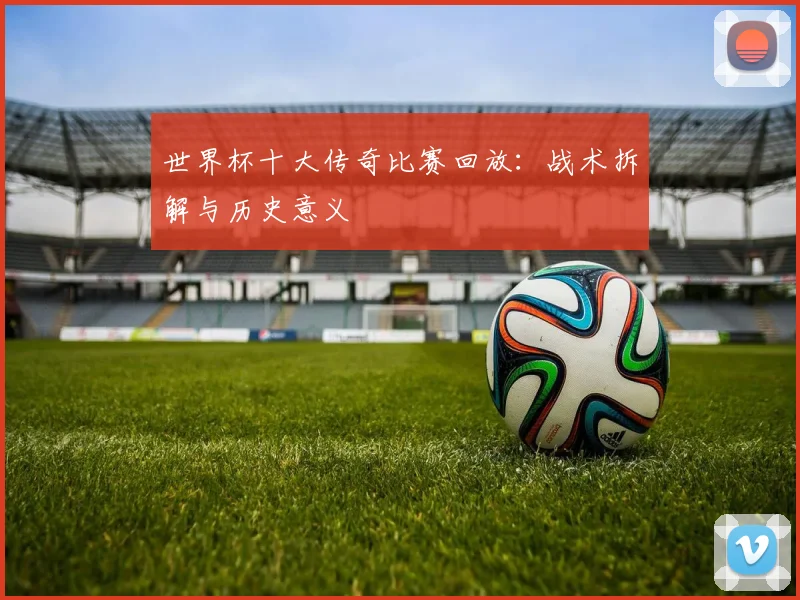 世界杯十大传奇比赛回放：战术拆解与历史意义
