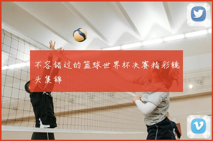 不容错过的篮球世界杯决赛精彩镜头集锦