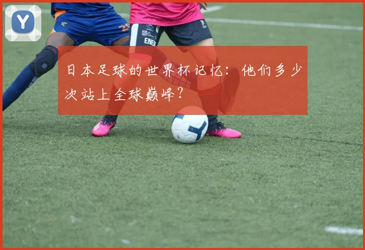 日本足球的世界杯记忆：他们多少次站上全球巅峰？