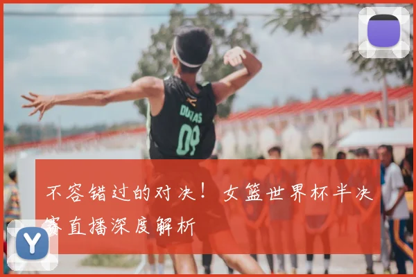 不容错过的对决！女篮世界杯半决赛直播深度解析
