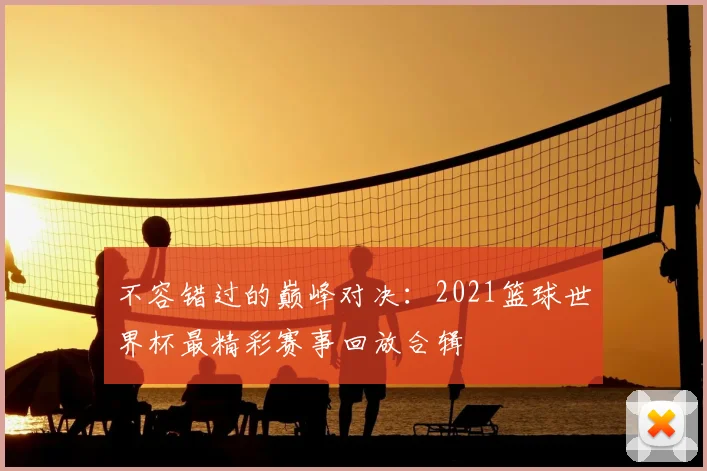 不容错过的巅峰对决:2021篮球世界杯最精彩赛事回放合辑