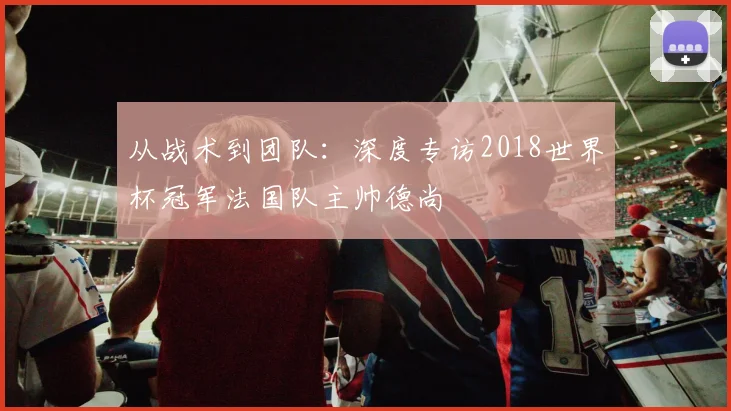 从战术到团队：深度专访2018世界杯冠军法国队主帅德尚