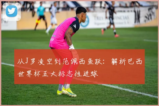 从J罗凌空到范佩西鱼跃:解析巴西世界杯五大标志性进球