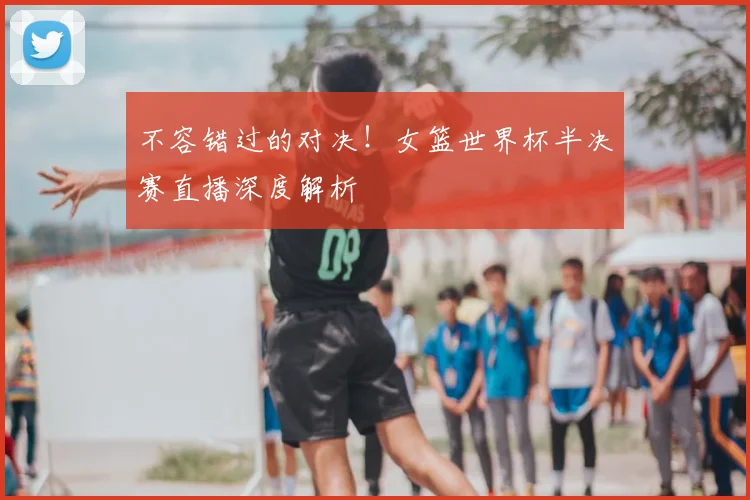 不容错过的对决!女篮世界杯半决赛直播深度解析