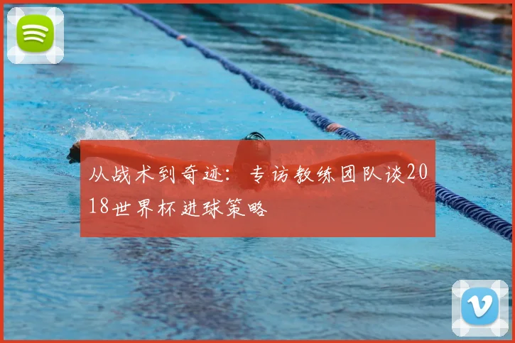 从战术到奇迹:专访教练团队谈2018世界杯进球策略