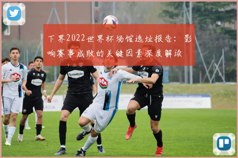 下界2022世界杯场馆选址报告:影响赛事成败的关键因素深度解读