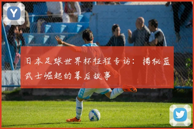 日本足球世界杯征程专访：揭秘蓝武士崛起的幕后故事