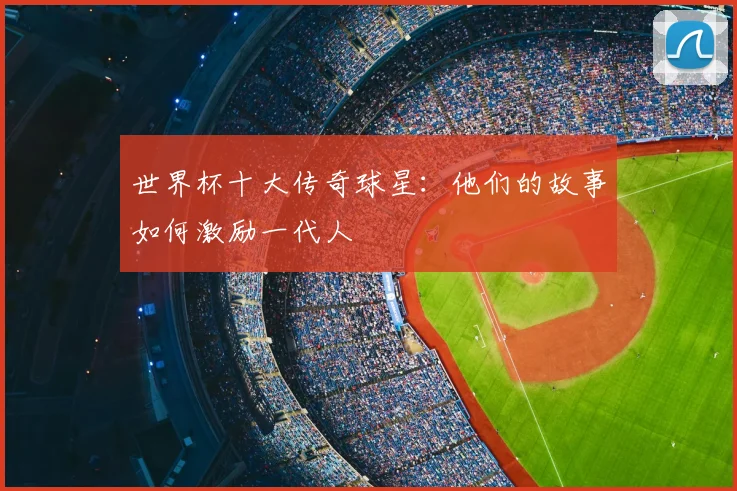 世界杯十大传奇球星:他们的故事如何激励一代人